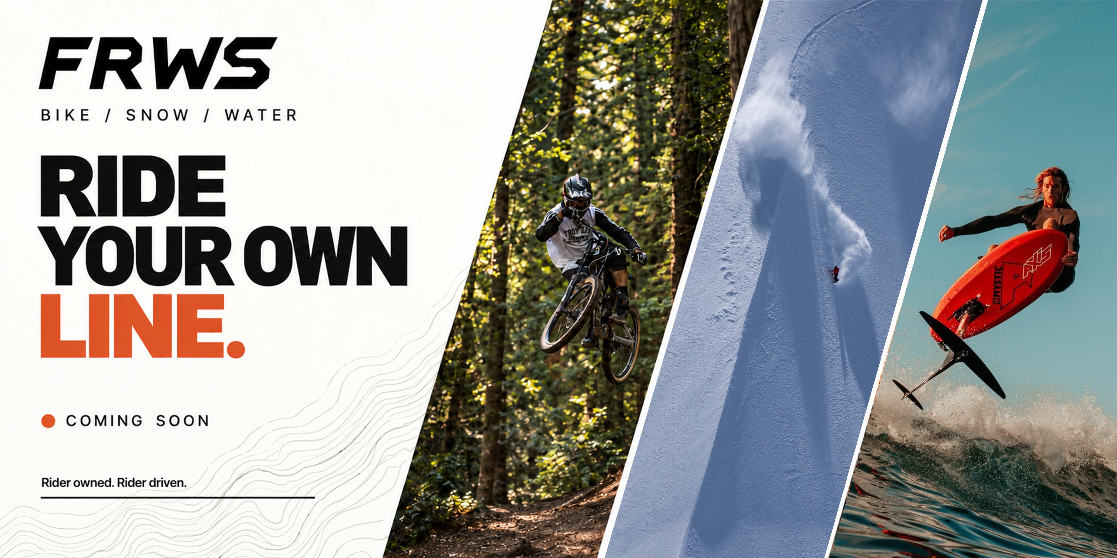 FRWS. Bike / Snow / Water. Ride your own line. Coming soon. Rider owned. Rider driven. Mountain biking, a sweeping snowboard line and AXIS surf foiling.